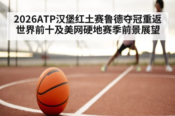 2026ATP汉堡红土赛鲁德夺冠重返世界前十及美网硬地赛季前景展望