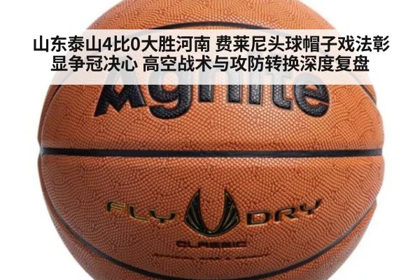 山东泰山4比0大胜河南 费莱尼头球帽子戏法彰显争冠决心 高空战术与攻防转换深度复盘