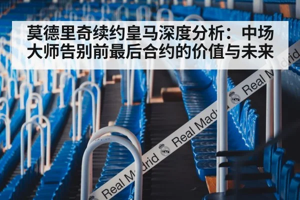 莫德里奇续约皇马深度分析：中场大师告别前最后合约的价值与未来