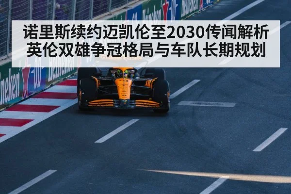 诺里斯续约迈凯伦至2030传闻解析英伦双雄争冠格局与车队长期规划