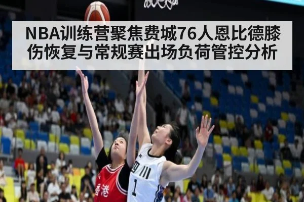 NBA训练营聚焦费城76人恩比德膝伤恢复与常规赛出场负荷管控分析